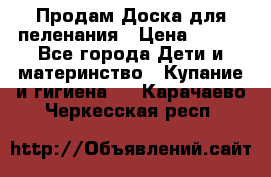 Продам Доска для пеленания › Цена ­ 100 - Все города Дети и материнство » Купание и гигиена   . Карачаево-Черкесская респ.